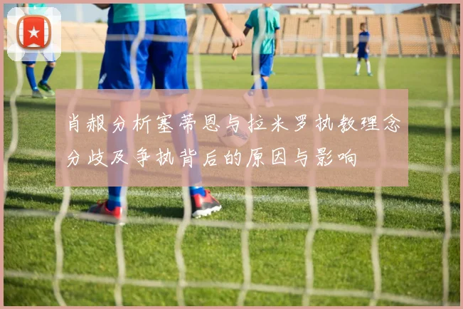 肖赧分析塞蒂恩与拉米罗执教理念分歧及争执背后的原因与影响