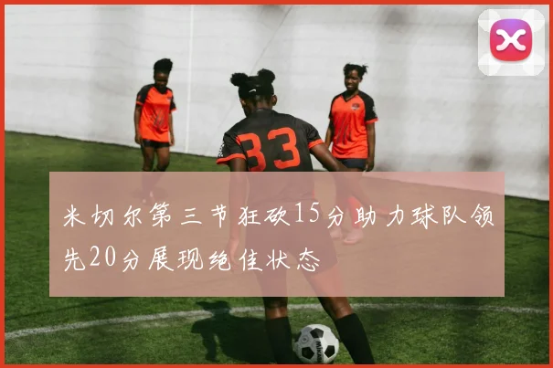 米切尔第三节狂砍15分助力球队领先20分展现绝佳状态