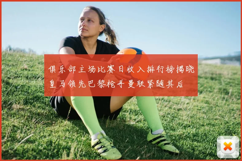 俱乐部主场比赛日收入排行榜揭晓皇马领先巴黎枪手曼联紧随其后