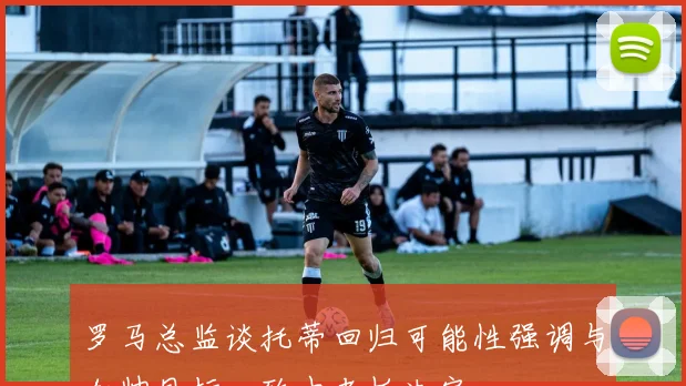 罗马总监谈托蒂回归可能性强调与加帅目标一致由老板决定