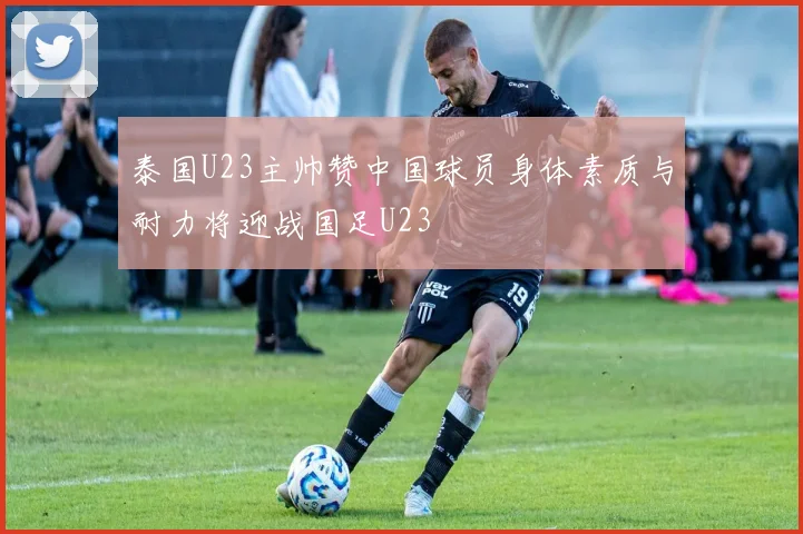 泰国U23主帅赞中国球员身体素质与耐力将迎战国足U23