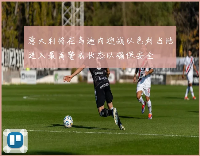 意大利将在乌迪内迎战以色列当地进入最高警戒状态以确保安全
