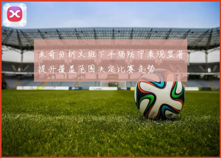 米奇分析文班下半场防守表现显著提升覆盖范围决定比赛走势
