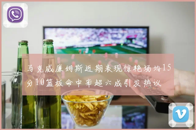马克威廉姆斯近期表现惊艳场均15分10篮板命中率超六成引发热议