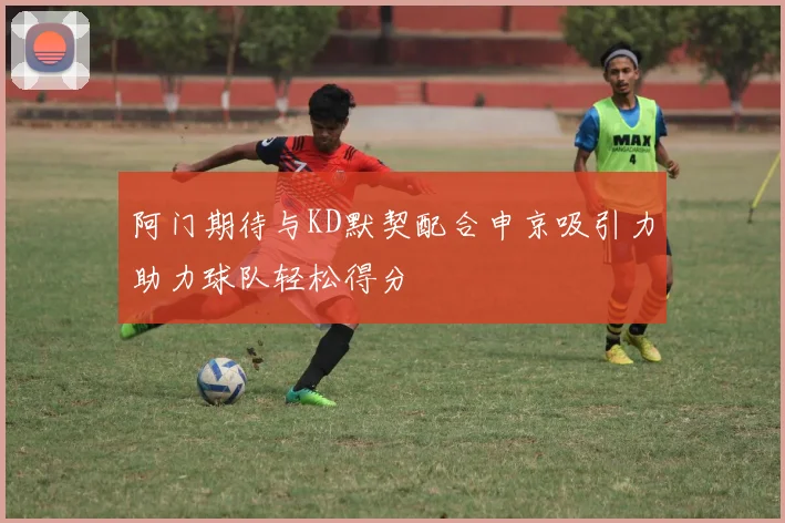 阿门期待与KD默契配合申京吸引力助力球队轻松得分