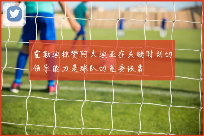 霍勒迪称赞阿夫迪亚在关键时刻的领导能力是球队的重要依靠