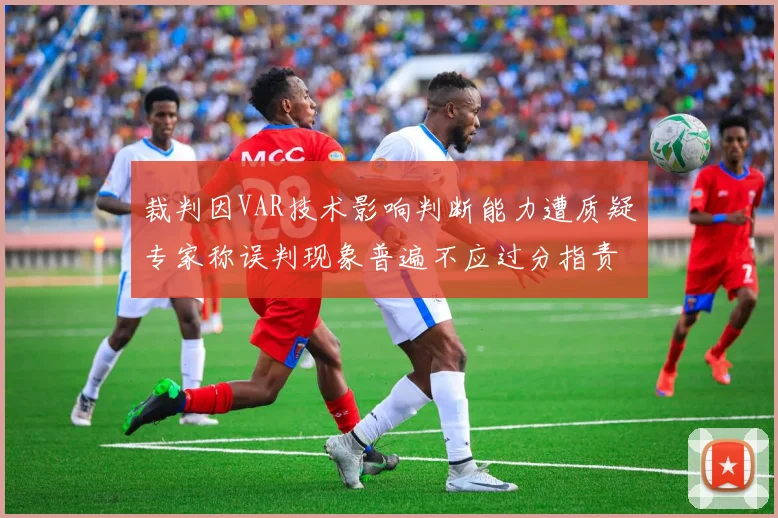 裁判因VAR技术影响判断能力遭质疑专家称误判现象普遍不应过分指责